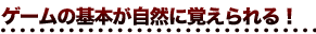 ゲームの基本が自然に覚えられる！